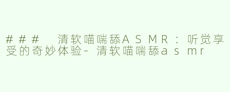 ### 清软喵喘舔ASMR：听觉享受的奇妙体验-清软喵喘舔asmr