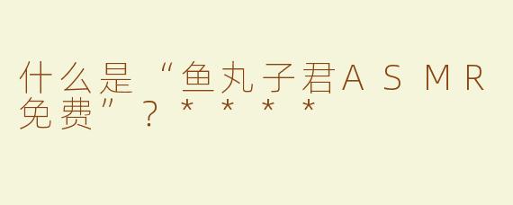 什么是“鱼丸子君ASMR免费”？****