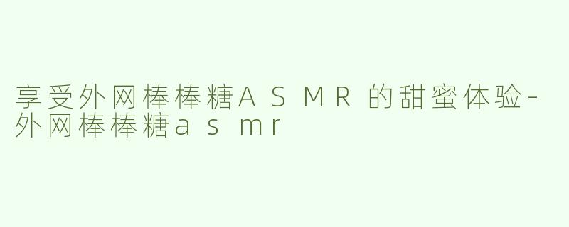 享受外网棒棒糖ASMR的甜蜜体验-外网棒棒糖asmr