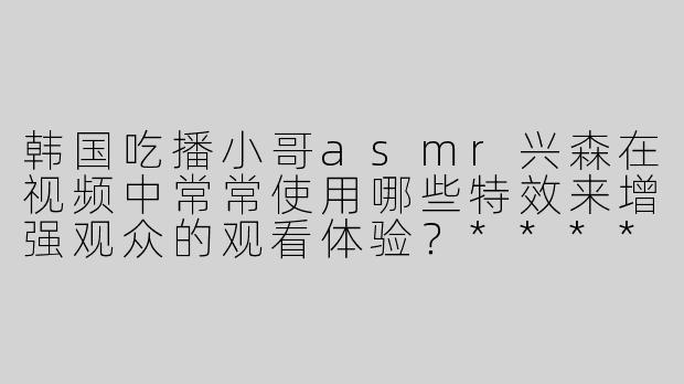 韩国吃播小哥asmr兴森在视频中常常使用哪些特效来增强观众的观看体验？****