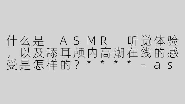 什么是 ASMR 听觉体验，以及舔耳颅内高潮在线的感受是怎样的？****