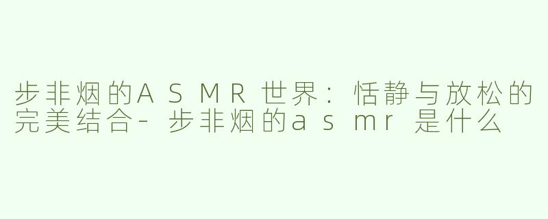 步非烟的ASMR世界：恬静与放松的完美结合-步非烟的asmr是什么