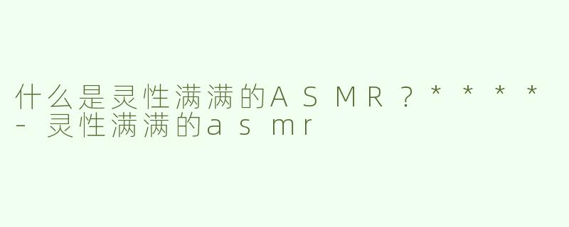 什么是灵性满满的ASMR？****-灵性满满的asmr