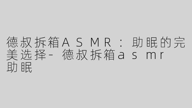 德叔拆箱ASMR：助眠的完美选择-德叔拆箱asmr 助眠