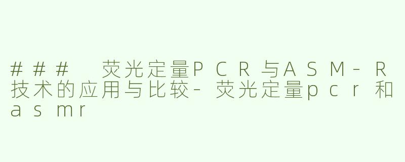 ### 荧光定量PCR与ASM-R技术的应用与比较-荧光定量pcr和asmr