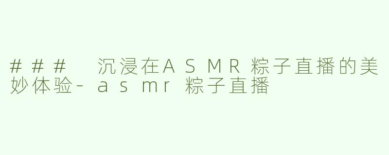 ### 沉浸在ASMR粽子直播的美妙体验-asmr粽子直播
