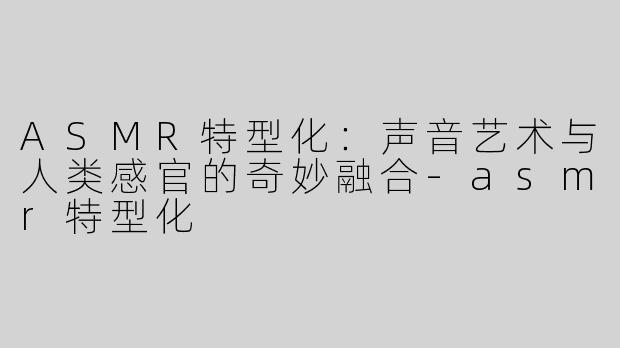 ASMR特型化：声音艺术与人类感官的奇妙融合-asmr特型化