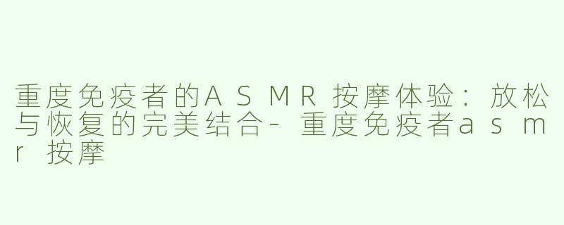 重度免疫者的ASMR按摩体验：放松与恢复的完美结合-重度免疫者asmr按摩