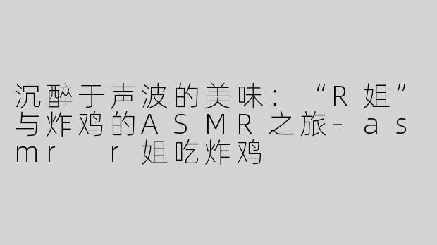 沉醉于声波的美味：“R姐”与炸鸡的ASMR之旅-asmr r姐吃炸鸡