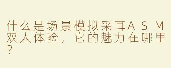 什么是场景模拟采耳ASM双人体验，它的魅力在哪里？