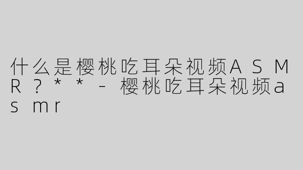 什么是樱桃吃耳朵视频ASMR？**