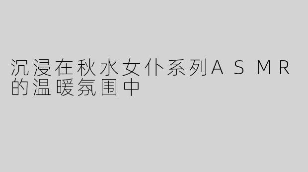 沉浸在秋水女仆系列ASMR的温暖氛围中
