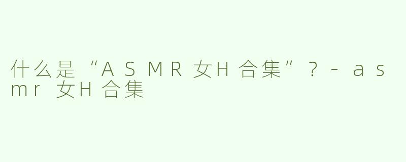 什么是“ASMR女H合集”？