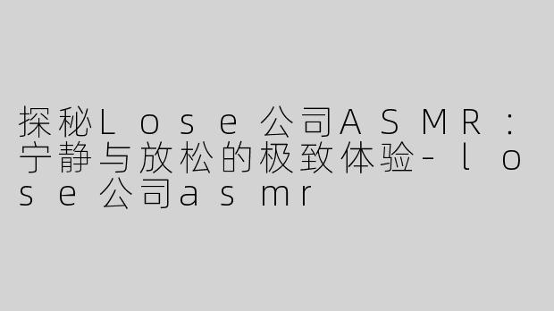 探秘Lose公司ASMR：宁静与放松的极致体验-lose公司asmr