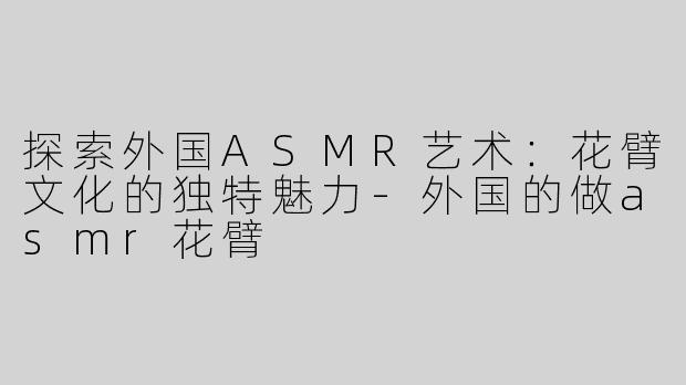 探索外国ASMR艺术：花臂文化的独特魅力-外国的做asmr花臂