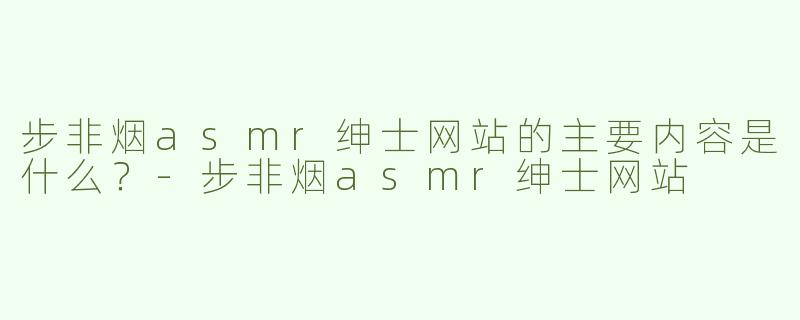 步非烟asmr绅士网站的主要内容是什么？