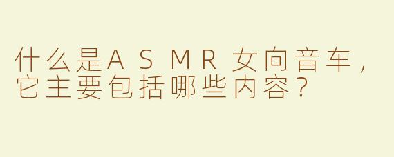 什么是ASMR女向音车，它主要包括哪些内容？