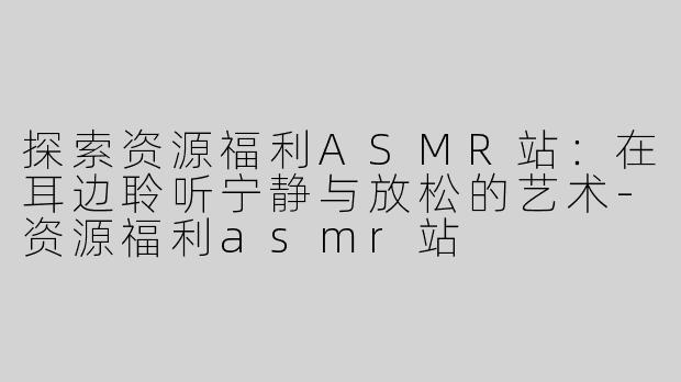 探索资源福利ASMR站：在耳边聆听宁静与放松的艺术