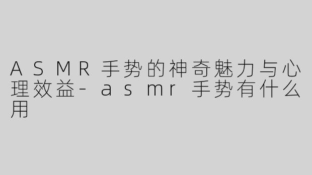 ASMR手势的神奇魅力与心理效益-asmr手势有什么用