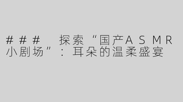 ### 探索“国产ASMR小剧场”：耳朵的温柔盛宴