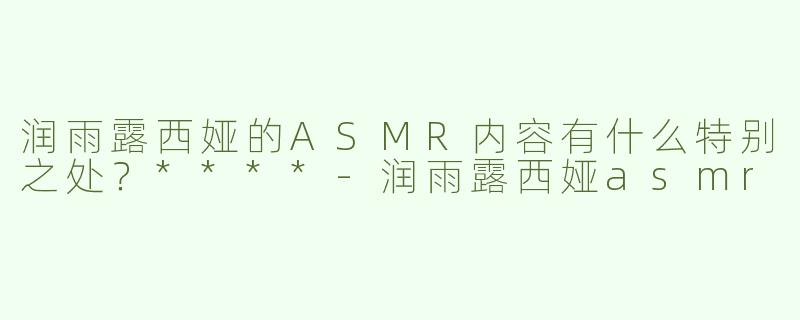 润雨露西娅的ASMR内容有什么特别之处？****