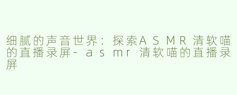 细腻的声音世界：探索ASMR清软喵的直播录屏-asmr清软喵的直播录屏