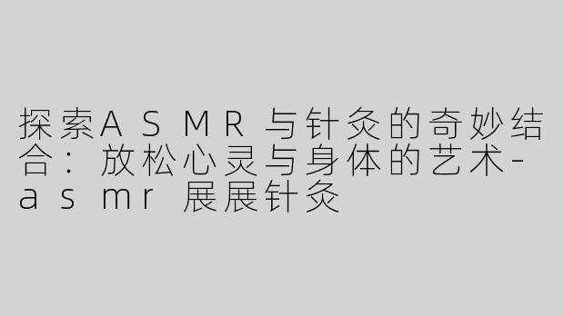探索ASMR与针灸的奇妙结合：放松心灵与身体的艺术