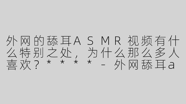 外网的舔耳ASMR视频有什么特别之处，为什么那么多人喜欢？****