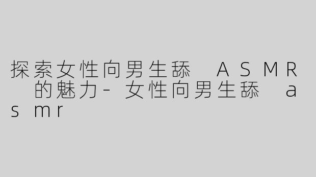 探索女性向男生舔 ASMR 的魅力-女性向男生舔 asmr