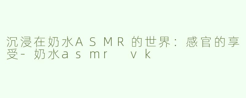 沉浸在奶水ASMR的世界：感官的享受-奶水asmr vk
