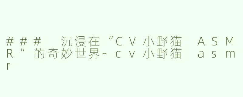 ### 沉浸在“CV小野猫 ASMR”的奇妙世界-cv小野猫 asmr