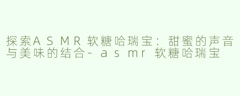 探索ASMR软糖哈瑞宝：甜蜜的声音与美味的结合-asmr软糖哈瑞宝