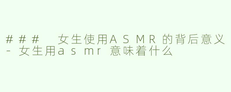 ### 女生使用ASMR的背后意义-女生用asmr意味着什么