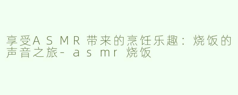 享受ASMR带来的烹饪乐趣：烧饭的声音之旅-asmr烧饭