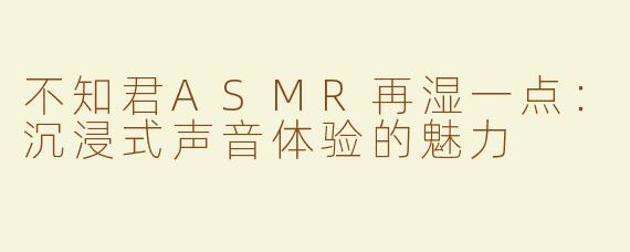不知君ASMR再湿一点：沉浸式声音体验的魅力