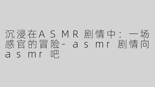 沉浸在ASMR剧情中：一场感官的冒险-asmr剧情向asmr吧