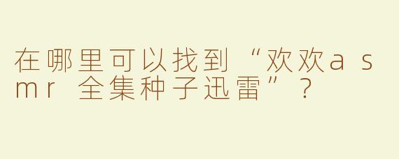 在哪里可以找到“欢欢asmr全集种子迅雷”？