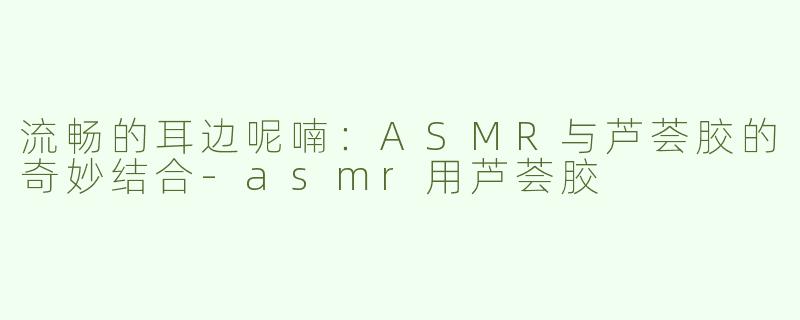 流畅的耳边呢喃：ASMR与芦荟胶的奇妙结合-asmr用芦荟胶