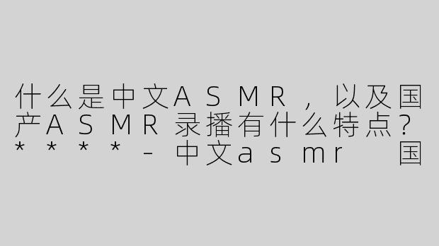 什么是中文ASMR，以及国产ASMR录播有什么特点？****