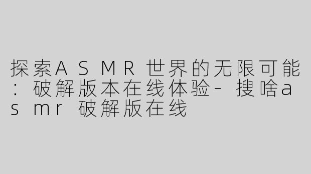 探索ASMR世界的无限可能：破解版本在线体验-搜啥asmr破解版在线