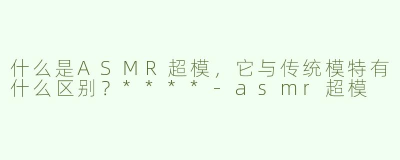 什么是ASMR超模，它与传统模特有什么区别？****