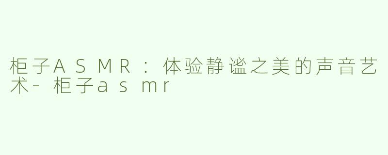 柜子ASMR：体验静谧之美的声音艺术-柜子asmr