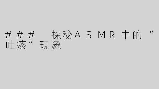 ### 探秘ASMR中的“吐痰”现象