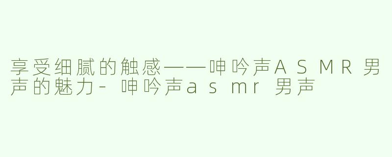 享受细腻的触感——呻吟声ASMR男声的魅力-呻吟声asmr男声