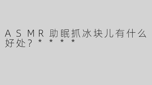 ASMR助眠抓冰块儿有什么好处？****