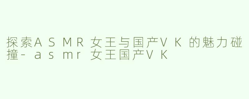 探索ASMR女王与国产VK的魅力碰撞-asmr女王国产VK