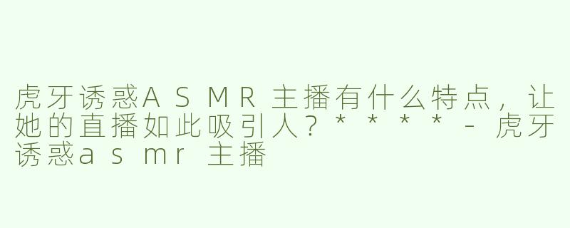虎牙诱惑ASMR主播有什么特点，让她的直播如此吸引人？****