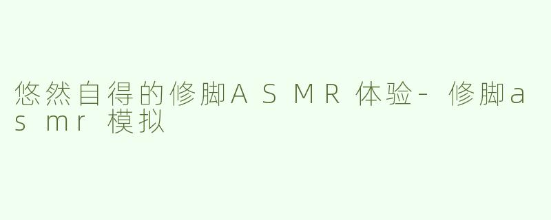 悠然自得的修脚ASMR体验-修脚asmr模拟