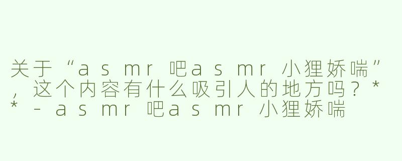关于“asmr吧asmr小狸娇喘”，这个内容有什么吸引人的地方吗？**