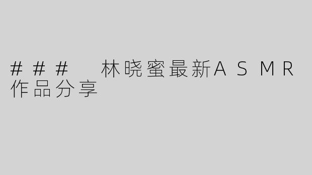 ### 林晓蜜最新ASMR作品分享